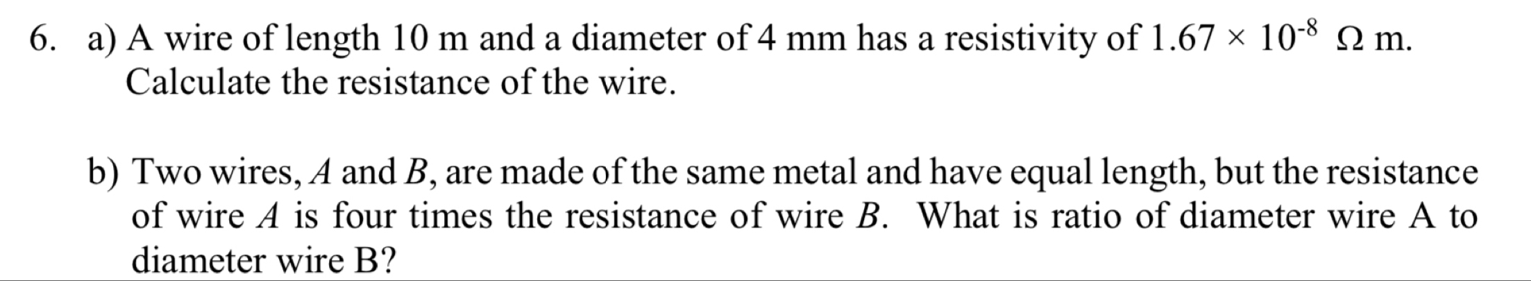 A wire of length 10 m and a diameter of 4 mm has a resistivity of 1.67* 10^(-8)Omega m. 
Calculate the resistance of the wire. 
b) Two wires, A and B, are made of the same metal and have equal length, but the resistance 
of wire A is four times the resistance of wire B. What is ratio of diameter wire A to 
diameter wire B?