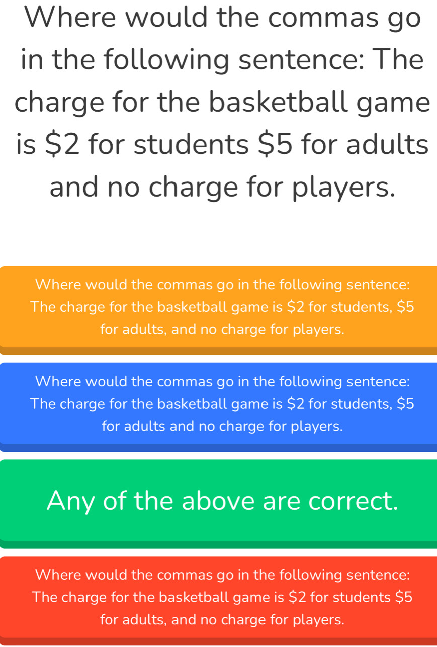 Where would the commas go
in the following sentence: The
charge for the basketball game
is $2 for students $5 for adults
and no charge for players.
Where would the commas go in the following sentence:
The charge for the basketball game is $2 for students, $5
for adults, and no charge for players.
Where would the commas go in the following sentence:
The charge for the basketball game is $2 for students, $5
for adults and no charge for players.
Any of the above are correct.
Where would the commas go in the following sentence:
The charge for the basketball game is $2 for students $5
for adults, and no charge for players.