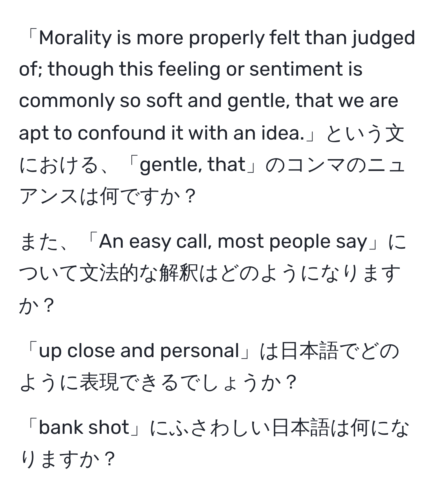 「Morality is more properly felt than judged of; though this feeling or sentiment is commonly so soft and gentle, that we are apt to confound it with an idea.」という文における、「gentle, that」のコンマのニュアンスは何ですか？

また、「An easy call, most people say」について文法的な解釈はどのようになりますか？

「up close and personal」は日本語でどのように表現できるでしょうか？

「bank shot」にふさわしい日本語は何になりますか？