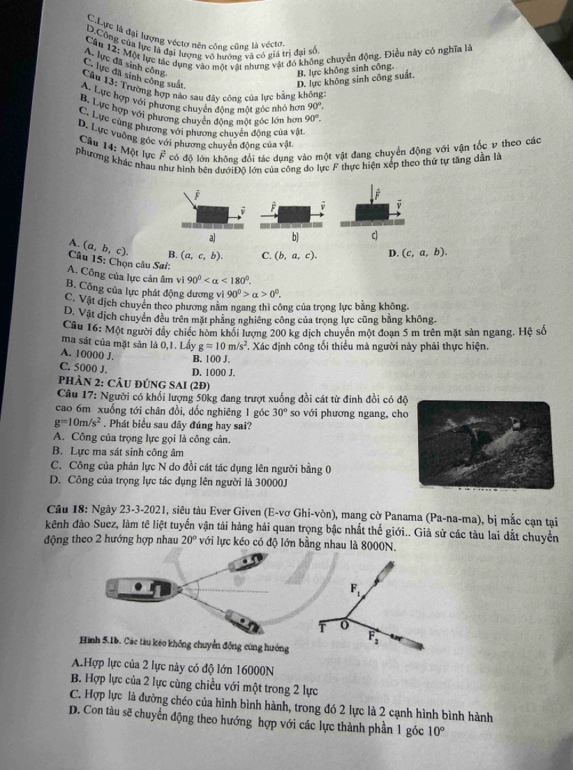 C.Lực là đại lượng véctơ nên công cũng là véctơ.
D.Công của lực là đại lượng vô hướng và có giá trị đại số
Câu 12: Một lực tác dụng vào một vật nhưng vật đó không chuyển động. Điều này có nghĩa là
A. lực đã sinh công,
B. lực không sinh công.
C. lực đã sinh công suất
D. lực không sinh công suất.
Câu 13: Trường hợp nào sau đây công của lực bằng không:
A. Lực hợp với phương chuyển đông một góc nhỏ hơn 90°.
B. Lực hợp với phương chuyển động một góc lớn hơn 90°.
C. Lực cùng phương với phương chuyển động của vật
D. Lực vuông góc với phương chuyển động của vật
Câu 14: Một lực vector F có độ lớn không đổi tác dụng vào một vật đang chuyển động với vận tốc v theo các
phương khác nhau hư hình bên dướiĐộ lớn của công do lực F thực hiện xếp theo thứ tự tăng dần là
A. (a,b,c). B. (a,c,b). C. (b,a,c). D. (c,a,b).
Câu 15: Chọn câu Sai:
A. Công của lực cản âm vì 90° <180°.
B. Công của lực phát động dương vì 90^0>alpha >0^0.
C. Vật dịch chuyển theo phương nằm ngang thì công của trọng lực bằng không.
D. Vật dịch chuyển đều trên mặt phẳng nghiêng công của trọng lực cũng bằng không.
Câu 16: Một người đẩy chiếc hòm khối lượng 200 kg dịch chuyển một đoạn 5 m trên mặt sản ngang. Hệ số
ma sát của mặt sản là 0,1. Lấy gapprox 10m/s^2 F. Xác định công tối thiểu mà người này phải thực hiện.
A. 10000 J.
B. 100 J.
C. 5000 J.
D. 1000 J.
PHÀN 2: CÂU ĐÚNG SAI (2Đ)
Câu 17: Người có khối lượng 50kg đang trượt xuống đồi cát từ đỉnh đồi có độ
cao 6m xuống tới chân đồi, dốc nghiêng 1 góc 30° so với phương ngang, cho
g=10m/s^2. Phát biểu sau đây đúng hay sai?
A. Công của trọng lực gọi là công cản.
B. Lực ma sát sinh công âm
C. Công của phản lực N do đồi cát tác dụng lên người bằng 0
D. Công của trọng lực tác dụng lên người là 30000J
Câu 18: Ngày 23-3-2021, siêu tàu Ever Given (E-vơ Ghi-vòn), mang cờ Panama ở (Pa-na-ma) , bị mắc cạn tại
kênh đào Suez, làm tê liệt tuyến vận tải hàng hải quan trọng bậc nhất thế giới.. Giả sử các tàu lai dắt chuyển
động theo 2 hướng hợp nhau 20° với lực kéo có độ lớn bằng nhau là 8000N.
F_1
T o
F_2
tàu kéo không chuyển động cùng hướng
A.Hợp lực của 2 lực này có độ lớn 16000N
B. Hợp lực của 2 lực cùng chiều với một trong 2 lực
C. Hợp lực là đường chéo của hình bình hành, trong đó 2 lực là 2 cạnh hình bình hành
D. Con tàu sẽ chuyển động theo hướng hợp với các lực thành phần 1 góc 10°