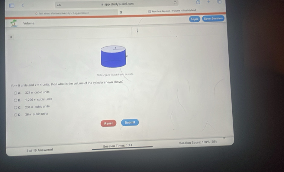 < @ app.studyisland.com
~A
O fact about clarion university - Goggle Search Practice Session - Volume - Study Island
Tools
Volume Saye Session
6
Note: Figure is not drawn to scale
1  r=9 units and x=4 units, then what is the volume of the cylinder shown above?
A. 324 π cubic units
B. 1,296π cubic units
C. 234 π cubic units
D. 36π cubic units
Reset Submit
5 of 10 Answered Session Timer: 1:41 Session Score: 100% (5/5)