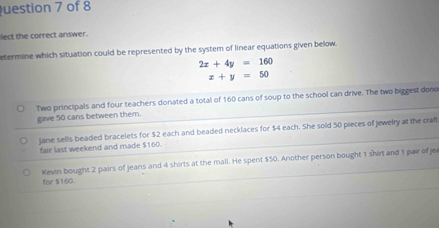 uestion 7 of 8
lect the correct answer.
etermine which situation could be represented by the system of linear equations given below.
2x+4y=160
x+y=50
Two principals and four teachers donated a total of 160 cans of soup to the school can drive. The two biggest dono
gave 50 cans between them.
jane sells beaded bracelets for $2 each and beaded necklaces for $4 each. She sold 50 pieces of jewelry at the craft
fair last weekend and made $160.
Kevin bought 2 pairs of jeans and 4 shirts at the mall. He spent $50. Another person bought 1 shirt and 1 pair of je
for $160.