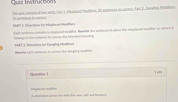 Quiz Instructións 
This quiz consists of two parts: Part 1. Misplaced Modifiers: 10 sentences to correct. Part 2. Dangling Modifiers: 
10 sentences to correct. 
PART 1: Directions for Misplaced Modifiers 
Each sentence contains a misplaced modifier. Rewrite the sentence to place the misplaced modifier to where it 
belongs in the sentence to convey the intended meaning. 
PART 2: Directions for Dangling Modifiers 
Rewrite each sentence to correct the dangling modifer. 
Question 1 1 pts 
Misplaced modifier 
A wind blew across the field that was cold and blustery.