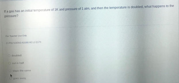 If a gas has an initial temperature of 1K and pressure of 1 atm, and then the temperature is doubled, what happens to the
pressure?
For Teacher Use Only
Cl-PS1-5.DOK3.421000.M2.L2.Q170
doubled
cut in half
stays the same
goes away