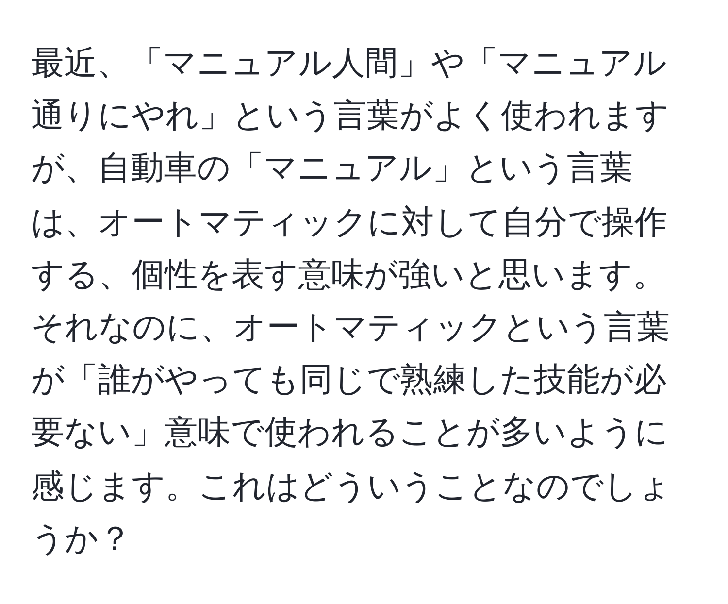 最近、「マニュアル人間」や「マニュアル通りにやれ」という言葉がよく使われますが、自動車の「マニュアル」という言葉は、オートマティックに対して自分で操作する、個性を表す意味が強いと思います。それなのに、オートマティックという言葉が「誰がやっても同じで熟練した技能が必要ない」意味で使われることが多いように感じます。これはどういうことなのでしょうか？