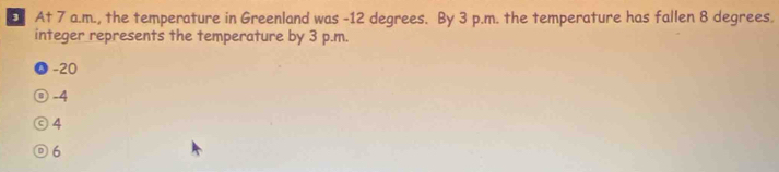 At 7 a.m., the temperature in Greenland was -12 degrees. By 3 p.m. the temperature has fallen 8 degrees.
integer represents the temperature by 3 p.m.
-20
⑨ -4
©4
⑨6