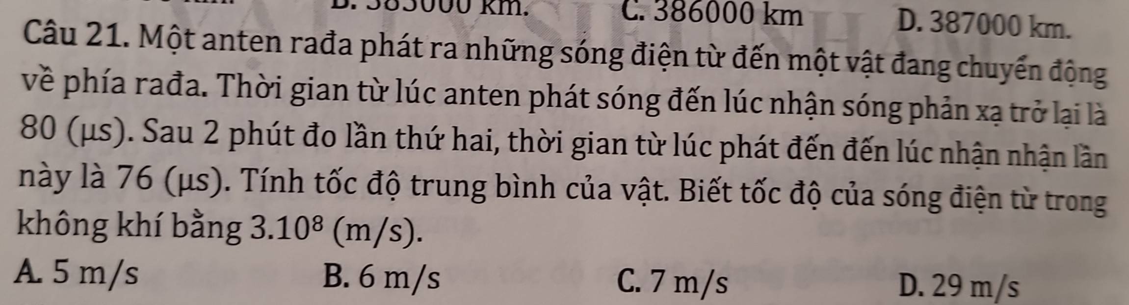 55000 km. C. 386000 km D. 387000 km.
Câu 21. Một anten rađa phát ra những sóng điện từ đến một vật đang chuyển động
về phía rađa. Thời gian từ lúc anten phát sóng đến lúc nhận sóng phản xạ trở lại là
80 (μs). Sau 2 phút đo lần thứ hai, thời gian từ lúc phát đến đến lúc nhận nhận lần
này là 76 (μs). Tính tốc độ trung bình của vật. Biết tốc độ của sóng điện từ trong
không khí bằng 3.10^8 (m/s).
A. 5 m/s B. 6 m/s C. 7 m/s D. 29 m/s