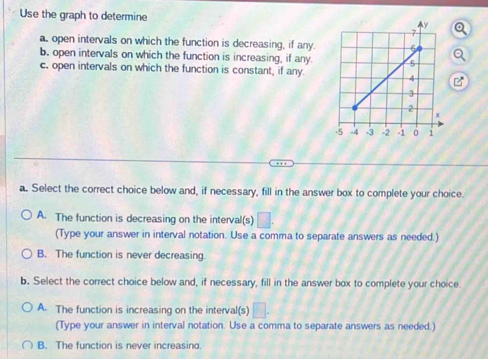 Use the graph to determine 
a. open intervals on which the function is decreasing, if any.
b. open intervals on which the function is increasing, if any.
c. open intervals on which the function is constant, if any.
a. Select the correct choice below and, if necessary, fill in the answer box to complete your choice.
A. The function is decreasing on the interval(s) □. 
(Type your answer in interval notation. Use a comma to separate answers as needed.)
B. The function is never decreasing.
b. Select the correct choice below and, if necessary, fill in the answer box to complete your choice.
A. The function is increasing on the interval(s) □. 
(Type your answer in interval notation. Use a comma to separate answers as needed.)
B. The function is never increasind.