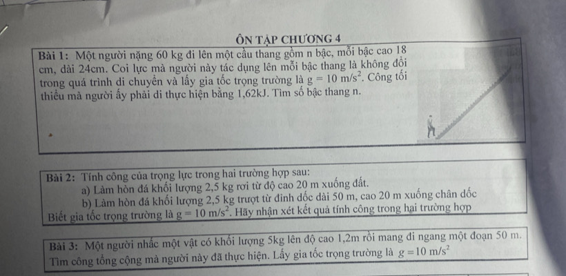 ÔN Tập ChƯơng 4 
Bài 1: Một người nặng 60 kg đi lên một cầu thang gồm n bậc, mỗi bậc cao 18
cm, dài 24cm. Coi lực mà người này tác dụng lên mỗi bậc thang là không đội 
trong quá trình di chuyền và lấy gia tốc trọng trường là g=10m/s^2. Công tối 
thiểu mà người ấy phải di thực hiện bằng 1,62kJ. Tìm số bậc thang n. 
Bài 2: Tính công của trọng lực trong hai trường hợp sau: 
a) Làm hòn đá khối lượng 2,5 kg rơi từ độ cao 20 m xuống đất. 
b) Làm hòn đá khối lượng 2,5 kg trượt từ đinh dốc dài 50 m, cao 20 m xuống chân dốc 
Biết gia tốc trọng trường là g=10m/s^2. Hãy nhận xét kết quả tính công trong hai trường hợp 
Bài 3: Một người nhấc một vật có khối lượng 5kg lên độ cao 1, 2m rồi mang đi ngang một đoạn 50 m. 
Tìm công tổng cộng mà người này đã thực hiện. Lấy gia tốc trọng trường là g=10m/s^2