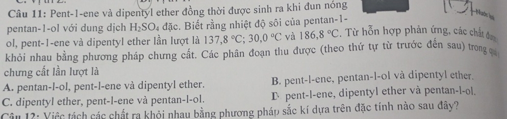 Pent-1-ene và dipentyl ether đồng thời được sinh ra khi đun nóng
Nuước lạ
pentan-1-ol với dung dịch H_2SO_4 đặc. Biết rằng nhiệt độ sôi của pentan-1-
ol, pent-1-ene và dipentyl ether lần lượt là 137, 8°C; 30, 0°C và 186, 8°C. Từ hỗn hợp phản ứng, các chất được
khỏi nhau bằng phương pháp chưng cất. Các phân đoạn thu được (theo thứ tự từ trước đến sau) trong qi
chưng cất lần lượt là
A. pentan-l-ol, pent-l-ene và dipentyl ether. B. pent-l-ene, pentan-l-ol và dipentyl ether.
C. dipentyl ether, pent-l-ene và pentan-l-ol. D pent-l-ene, dipentyl ether và pentan-l-ol.
Câu 12: Việc tách các chất ra khỏi nhau bằng phương pháp sắc kí dựa trên đặc tính nào sau đây?