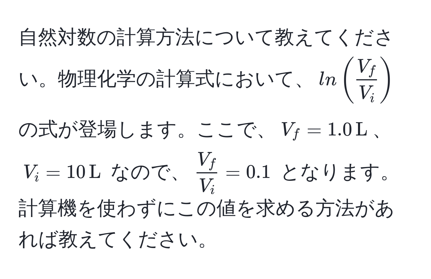 自然対数の計算方法について教えてください。物理化学の計算式において、$ln( V_f/V_i )$ の式が登場します。ここで、$V_f = 1.0 , L$、$V_i = 10 , L$ なので、$ V_f/V_i  = 0.1$ となります。計算機を使わずにこの値を求める方法があれば教えてください。