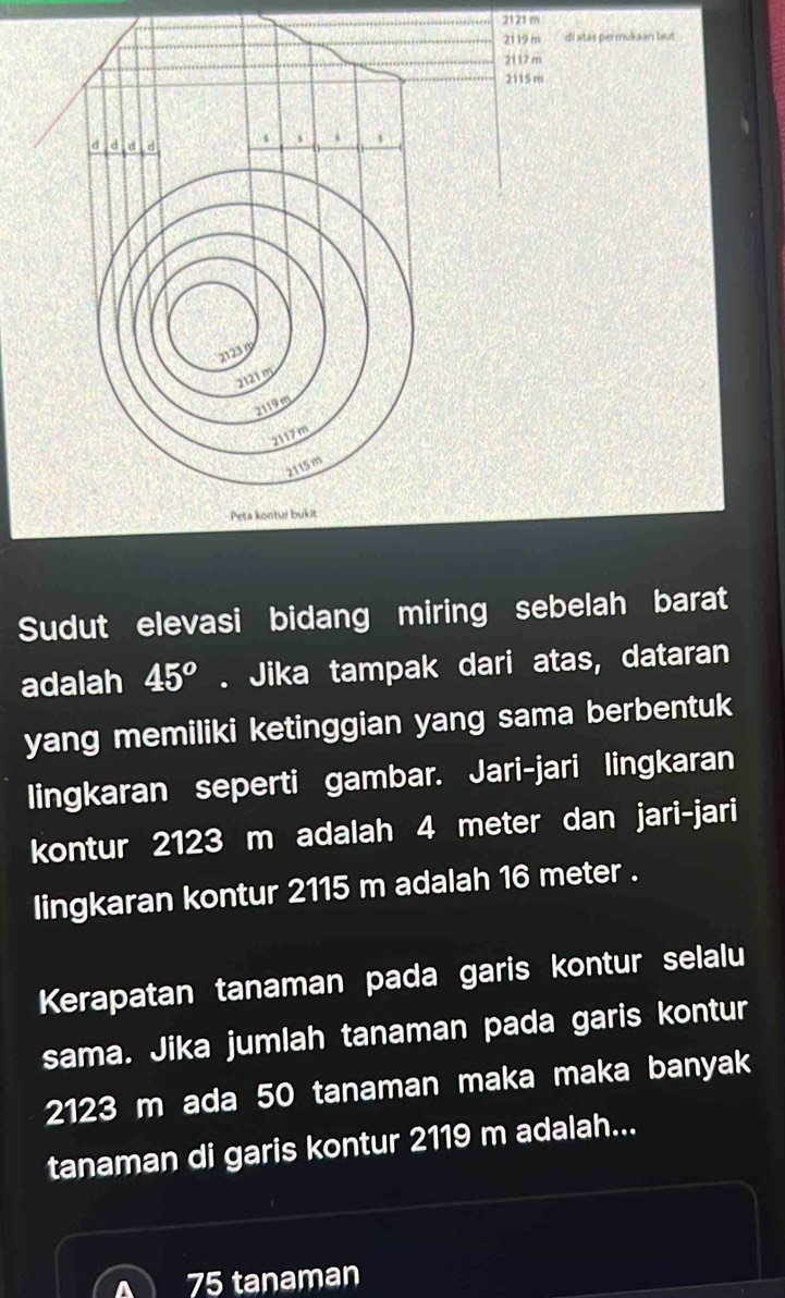 2121 m
2119 m di atas permukaan laut
2117 m
2115 m
d d d
s
2123
2121 m
2119m
2117m
2115 m
Peta kontur bukit 
Sudut elevasi bidang miring sebelah barat 
adalah 45^o. Jika tampak dari atas, dataran 
yang memiliki ketinggian yang sama berbentuk 
lingkaran seperti gambar. Jari-jari lingkaran 
kontur 2123 m adalah 4 meter dan jari-jari 
lingkaran kontur 2115 m adalah 16 meter. 
Kerapatan tanaman pada garis kontur selalu 
sama. Jika jumlah tanaman pada garis kontur
2123 m ada 50 tanaman maka maka banyak 
tanaman di garis kontur 2119 m adalah...
75 tanaman