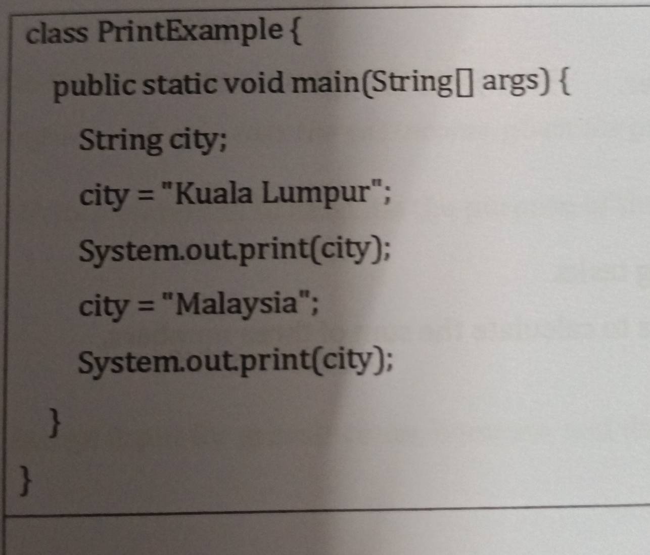 class PrintExample  
public static void main(String[] args)  
String city; 
city = "Kuala Lumpur"; 
System.out.print(city); 
city = "Malaysia"; 
System.out.print(city); 
 
