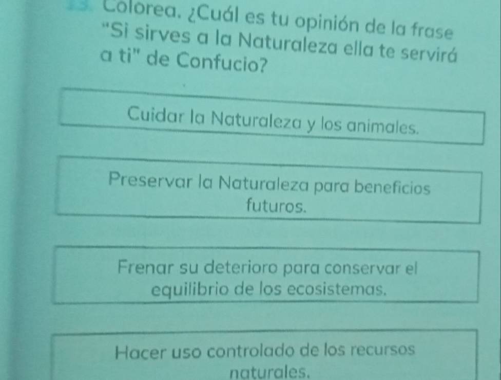 Colorea. ¿Cuál es tu opinión de la frase
*Sì sirves a la Naturaleza ella te servirá
a ti" de Confucio?
Cuidar la Naturaleza y los animales.
Preservar la Naturaleza para beneficios
futuros.
Frenar su deterioro para conservar el
equilibrio de los ecosistemas.
Hacer uso controlado de los recursos
naturales.