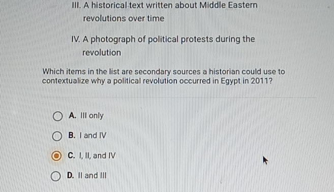 A historical text written about Middle Eastern
revolutions over time
IV. A photograph of political protests during the
revolution
Which items in the list are secondary sources a historian could use to
contextualize why a political revolution occurred in Egypt in 2011?
A. Ill only
B. I and IV
C. I, II, and IV
D. II and III