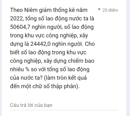 Theo Niêm giám thống kê năm 25 điểm
2022, tổng số lao động nước ta là
50604, 7 nghìn người, số lao động 
trong khu vực công nghiệp, xây
dựng là 24442, 0 nghìn người. Cho 
biết số lao động trong khu vực 
công nghiệp, xây dựng chiếm bao 
nhiêu % so với tổng số lao động 
của nước ta? (làm tròn kết quả 
đến một chữ số thập phân). 
Câu trả lời của bạn