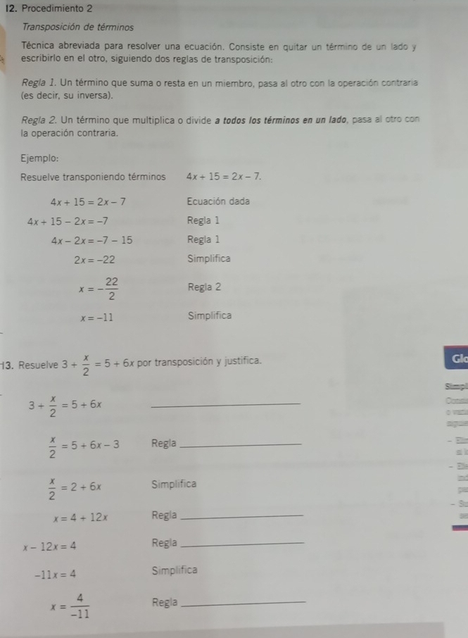 Procedimiento 2 
Transposición de términos 
Técnica abreviada para resolver una ecuación. Consiste en quitar un término de un lado y 
escribirlo en el otro, siguiendo dos reglas de transposición: 
Regla 1. Un término que suma o resta en un miembro, pasa al otro con la operación contraria 
(es decir, su inversa). 
Regla 2. Un término que multiplica o divide a todos los términos en un lado, pasa al otro con 
la operación contraria. 
Ejemplo: 
Resuelve transponiendo términos 4x+15=2x-7.
4x+15=2x-7 Ecuación dada
4x+15-2x=-7 Regla 1
4x-2x=-7-15 Regla 1
2x=-22 Simplifica
x=- 22/2  Regla 2
x=-11 Simplifica 
13. Resuelve 3+ x/2 =5+6x por transposición y justifica. Glc 
Simpl 
_ 3+ x/2 =5+6x
Cans 
sigus
 x/2 =5+6x-3 Regla_ 
- F
 x/2 =2+6x Simplifica 
pa 
3
x=4+12x Regla_
x-12x=4
Regla_
-11x=4
Simplifica
x= 4/-11  Regla_