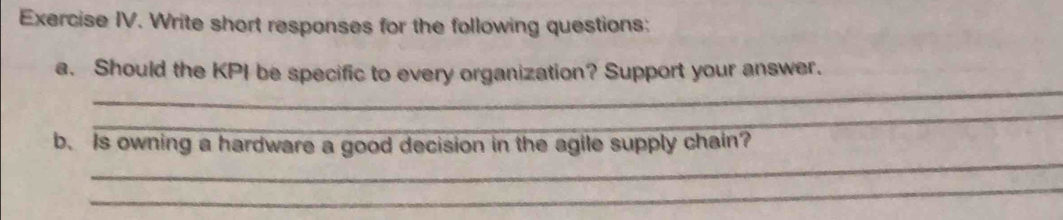 Exercise IV. Write short responses for the following questions: 
_ 
a. Should the KPI be specific to every organization? Support your answer. 
_ 
_ 
b. Is owning a hardware a good decision in the agile supply chain? 
_