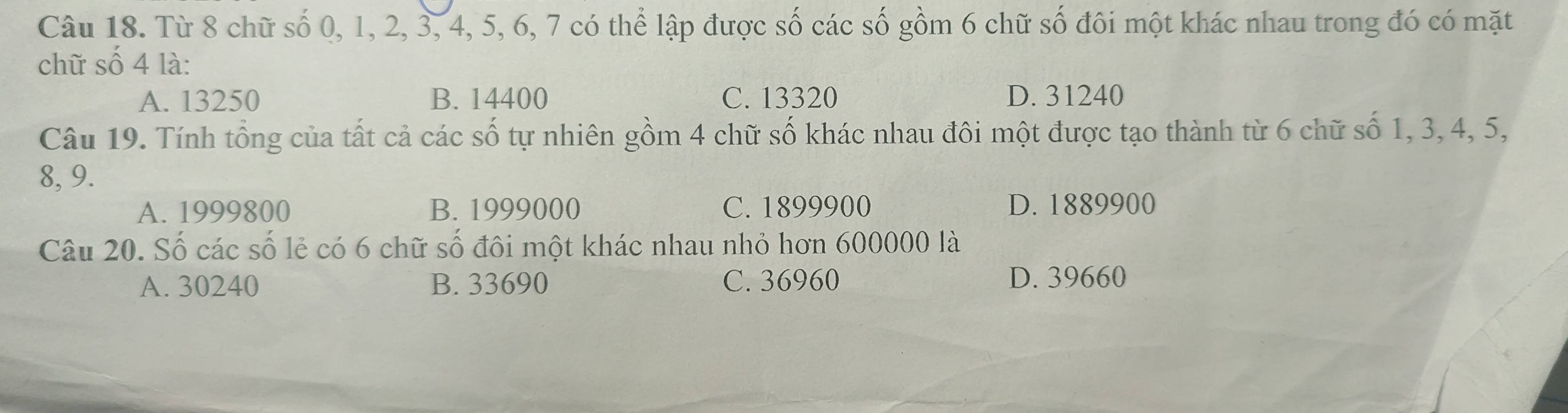 Từ 8 chữ số 0, 1, 2, 3, 4, 5, 6, 7 có thể lập được số các số gồm 6 chữ số đôi một khác nhau trong đó có mặt
chữ số 4 là:
A. 13250 B. 14400 C. 13320 D. 31240
Câu 19. Tính tổng của tất cả các số tự nhiên gồm 4 chữ số khác nhau đôi một được tạo thành từ 6 chữ số 1, 3, 4, 5,
8, 9.
A. 1999800 B. 1999000 C. 1899900 D. 1889900
Câu 20. Số các số lẻ có 6 chữ số đôi một khác nhau nhỏ hơn 600000 là
A. 30240 B. 33690 C. 36960 D. 39660