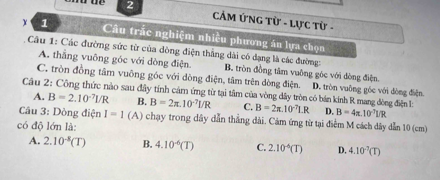 CẢM ỨNG Từ - Lực Từ -
x 1 Câu trắc nghiệm nhiều phương án lựa chọn
Câu 1: Các đường sức từ của dòng điện thẳng dài có dạng là các đường:
A. thắng vuông góc với dòng điện. B. tròn đồng tâm vuông góc với dòng điện.
C. tròn đồng tâm vuông góc với dòng điện, tâm trên dòng điện. D. tròn vuông góc với dòng điện.
Câu 2: Công thức nào sau đây tính cảm ứng từ tại tâm của vòng dây tròn có bán kính R mang dòng điện I:
A. B=2.10^(-7)I/R B. B=2π .10^(-7)I/R C. B=2π .10^(-7)I.R D. B=4π .10^(-7)I/R
Câu 3: Dòng điện I=1(A) chạy trong dây dẫn thẳng dài. Cảm ứng từ tại điểm M cách dây dẫn 10 (cm)
có độ lớn là:
A. 2.10^(-8)(T)
B. 4.10^(-6)(T)
C. 2.10^(-6)(T) D. 4.10^(-7)(T)