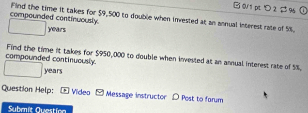 □ 0/1pt つ 2 $9①
Find the time it takes for $9,500 to double when invested at an annual interest rate of 5%,
compounded continuously.
years
compounded continuously. Find the time it takes for $950,000 to double when invested at an annual interest rate of 5%,
years
Question Help: - Video - Message instructor 〇 Post to forum
Submit Ouestion