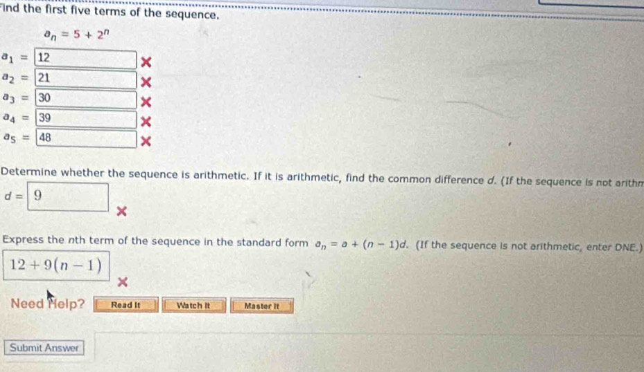 ind the first five terms of the sequence.
a_n=5+2^n
a_1=12
×
a_2=21 □ □ ×
a_3=30 _  ×
a_4=39 sqrt(5)(3-3)(4,5) ×
a_5=48  1/2  × 
Determine whether the sequence is arithmetic. If it is arithmetic, find the common difference d. (If the sequence is not arithn
d= 9 × 
Express the nth term of the sequence in the standard form a_n=a+(n-1)d. (If the sequence is not arithmetic, enter DNE.)
12+9(n-1)
× 
Need Help? Read It Watch it Master it 
Submit Answer