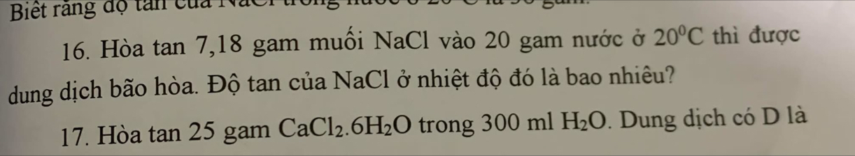 Biết rang độ tan của NaCr 
16. Hòa tan 7, 18 gam muối NaCl vào 20 gam nước ở 20°C thì được 
dung dịch bão hòa. Độ tan của NaCl ở nhiệt độ đó là bao nhiêu? 
17. Hòa tan 25 gam CaCl_2.6H_2O trong 300 ml H_2O. Dung dịch có D là