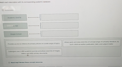 Match each description with its corresponding academic database. 
Instructions 
Academic On e File 
JSTOR 
Google Schalar 
Provides access 10 milions of scholarly articles on a wide range of topics Allows quick and easy searches of a broad range of scholarly literature, by 
such criteria as author, publication, clate, and subject matter 
Catalogues over 2,400 academic journals and allows searches of images. 
letters, and other primary documents 
Need help? Review these concept resources.