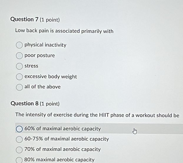 Low back pain is associated primarily with
physical inactivity
poor posture
stress
excessive body weight
all of the above
Question 8 (1 point)
The intensity of exercise during the HIIT phase of a workout should be
60% of maximal aerobic capacity
60-75% of maximal aerobic capacity
70% of maximal aerobic capacity
80% maximal aerobic capacity