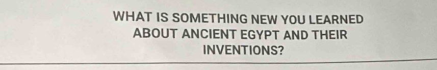 WHAT IS SOMETHING NEW YOU LEARNED 
ABOUT ANCIENT EGYPT AND THEIR 
INVENTIONS?