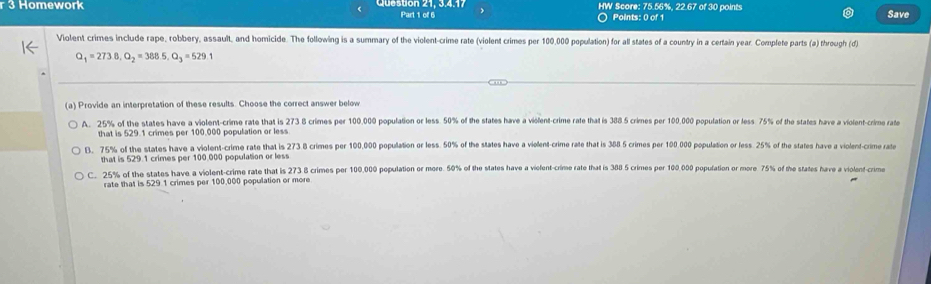 Homework Q e s dón 21, 3.4.17 Part 1 of 6 HW Score: 75.56%, 22.67 of 30 points Save
○ Points: 0 of 1
Violent crimes include rape, robbery, assault, and homicide. The following is a summary of the violent-crime rate (violent crimes per 100,000 population) for all states of a country in a certain year. Complete parts (a) through (d)
Q_1=273.8, Q_2=388.5, Q_3=529. 
(a) Provide an interpretation of these results. Choose the correct answer below
A. 25% of the states have a violent-crime rate that is 273 8 crimes per 100,000 population or less. 50% of the states have a violent-crime rate that is 388 5 crimes per 100,000 population or less 75% of the states have a violent-crime rate
that is 529.1 crimes per 100,000 population or less
B. 75% of the states have a violent-crime rate that is 273.8 crimes per 100,000 population or less. 50% of the states have a violent-crime rate that is 388 5 crimes per 100.000 population or less. 25% of the states have a violent-crime rate
that is 529.1 crimes per 100.000 population or less
C. 25% of the states have a violent-crime rate that is 273 8 crimes per 100,000 population or more. 50% of the states have a viefent-crime rate that is 388 5 crimes per 100.000 population or more. 75% of the states have a violent-crime
rate that is 529.1 crimes per 100,000 population or more