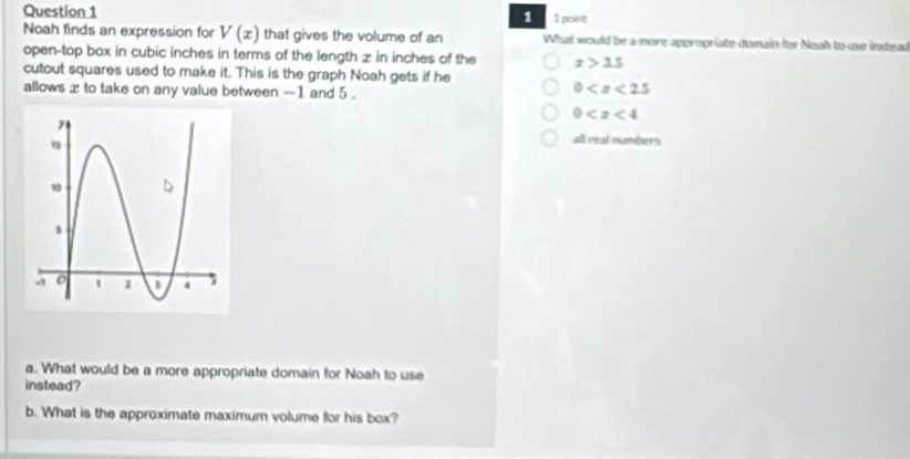 1 1 poit
Noah finds an expression for V(x) that gives the volume of an What would be a more approgriate dumain for Noah to use instead
open-top box in cubic inches in terms of the length z in inches of the x>3.5
cutout squares used to make it. This is the graph Noah gets if he
allows x to take on any value between -1 and 5.
0
0
at etal numbers
a. What would be a more appropriate domain for Noah to use
instead?
b. What is the approximate maximum volume for his box?