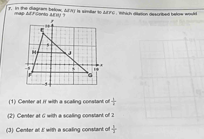 In the diagram below, △ EHJ is similar to △ EFG. Which dilation described below would
map △ EFG onto △ EHJ ?
(1) Center at H with a scaling constant of  1/2 
(2) Center at G with a scaling constant of 2
(3) Center at E with a scaling constant of  1/2 