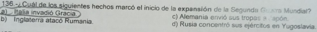 136.-¿ Cuál de los siguientes hechos marcó el inicio de la expansión de la Segunda Guarra Mundial?
a) Italia invadió Gracia. c) Alemania envió sus tropas a Japón.
b) Inglaterra atacó Rumania. d) Rusia concentró sus ejércitos en Yugoslavia.