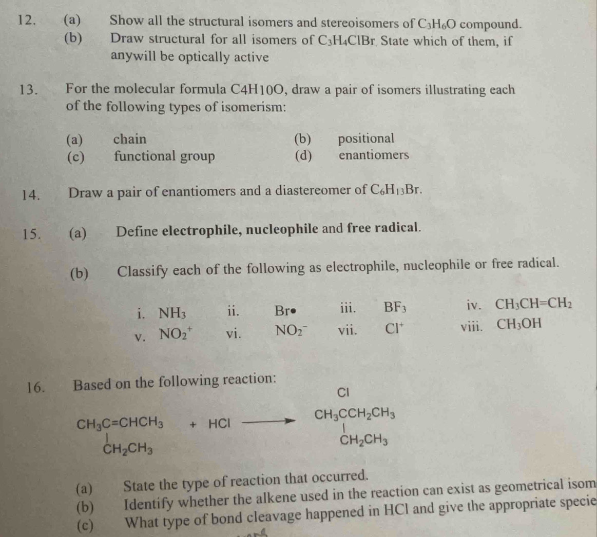 Show all the structural isomers and stereoisomers of C_3H_6O compound. 
(b) Draw structural for all isomers of C_3H_4ClBr State which of them, if 
anywill be optically active 
13. For the molecular formula C4H10O, draw a pair of isomers illustrating each 
of the following types of isomerism: 
(a) chain (b) positional 
(c) functional group (d) enantiomers 
14. Draw a pair of enantiomers and a diastereomer of C_6H_13E 3T
15. (a) Define electrophile, nucleophile and free radical. 
(b) Classify each of the following as electrophile, nucleophile or free radical. 
iv. 
i. NH_3 ii. Br iii. BF_3 CH_3CH=CH_2
viii. 
V. NO_2^(+ vi. NO_2^-) vii. Cl^+ CH_3OH
16. Based on the following reaction: 
Cl
beginarrayr CH_3Cequiv CHCH_3 CH_2CH_3endarray +HClto beginarrayr CH_3CCH_2CH_3 CH_2CH_3endarray
overline (□)° 
(a) State the type of reaction that occurred. 
(b) Identify whether the alkene used in the reaction can exist as geometrical isom 
(c) What type of bond cleavage happened in HCl and give the appropriate specie