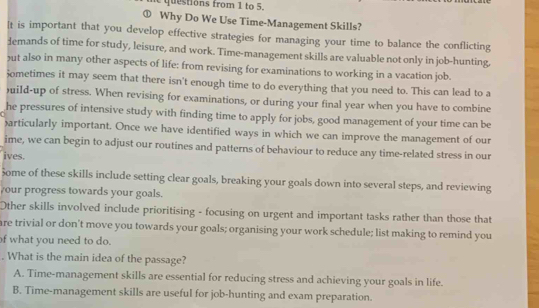 qu e tions from 1 to 5.
① Why Do We Use Time-Management Skills?
It is important that you develop effective strategies for managing your time to balance the conflicting
demands of time for study, leisure, and work. Time-management skills are valuable not only in job-hunting,
ut also in many other aspects of life: from revising for examinations to working in a vacation job.
Sometimes it may seem that there isn't enough time to do everything that you need to. This can lead to a
)uild-up of stress. When revising for examinations, or during your final year when you have to combine
he pressures of intensive study with finding time to apply for jobs, good management of your time can be
)articularly important. Once we have identified ways in which we can improve the management of our
ime, we can begin to adjust our routines and patterns of behaviour to reduce any time-related stress in our
ives.
Some of these skills include setting clear goals, breaking your goals down into several steps, and reviewing
your progress towards your goals.
Other skills involved include prioritising - focusing on urgent and important tasks rather than those that
are trivial or don't move you towards your goals; organising your work schedule; list making to remind you
of what you need to do.
. What is the main idea of the passage?
A. Time-management skills are essential for reducing stress and achieving your goals in life.
B. Time-management skills are useful for job-hunting and exam preparation.