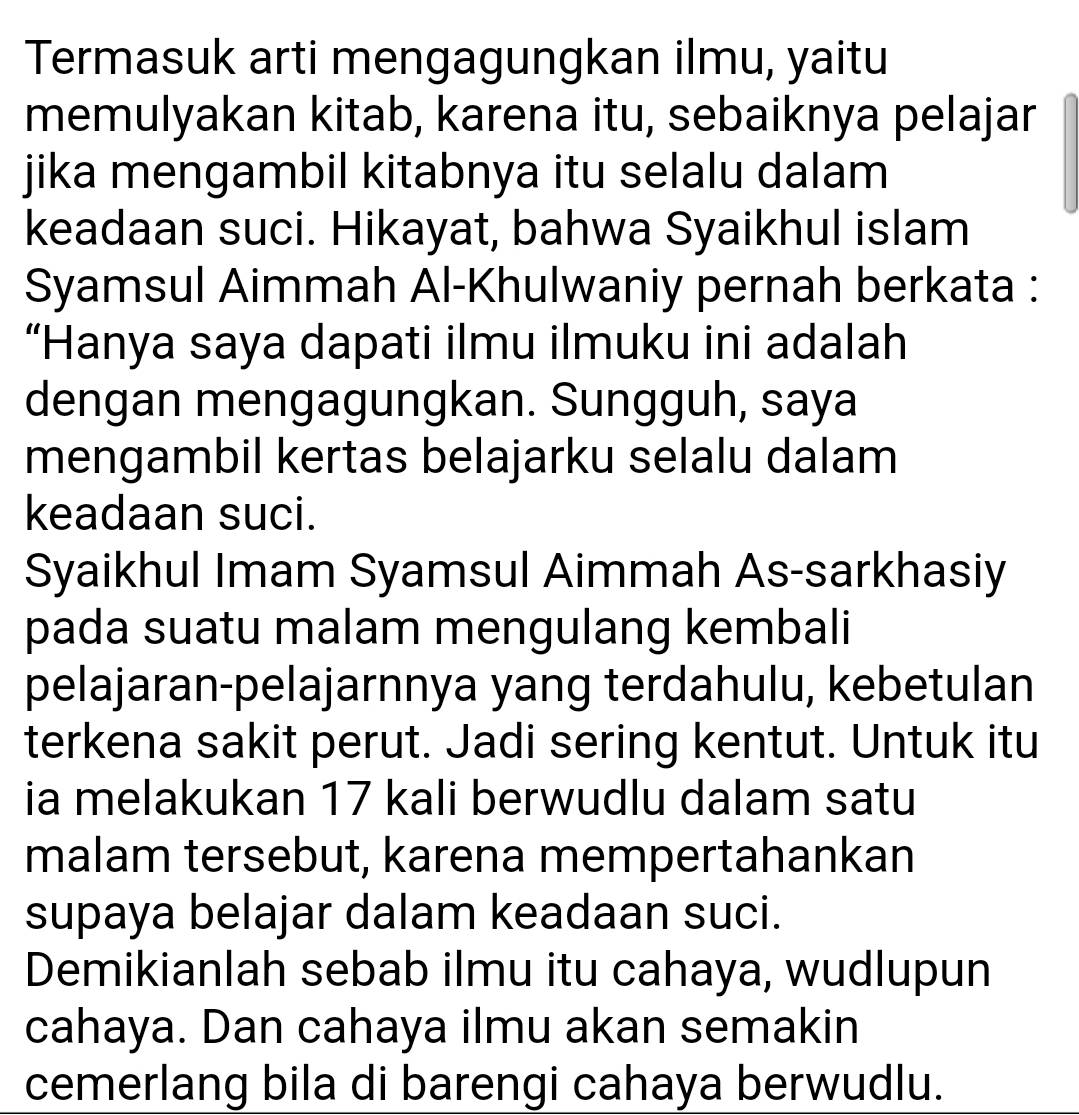 Termasuk arti mengagungkan ilmu, yaitu 
memulyakan kitab, karena itu, sebaiknya pelajar 
jika mengambil kitabnya itu selalu dalam 
keadaan suci. Hikayat, bahwa Syaikhul islam 
Syamsul Aimmah Al-Khulwaniy pernah berkata : 
“Hanya saya dapati ilmu ilmuku ini adalah 
dengan mengagungkan. Sungguh, saya 
mengambil kertas belajarku selalu dalam 
keadaan suci. 
Syaikhul Imam Syamsul Aimmah As-sarkhasiy 
pada suatu malam mengulang kembali 
pelajaran-pelajarnnya yang terdahulu, kebetulan 
terkena sakit perut. Jadi sering kentut. Untuk itu 
ia melakukan 17 kali berwudlu dalam satu 
malam tersebut, karena mempertahankan 
supaya belajar dalam keadaan suci. 
Demikianlah sebab ilmu itu cahaya, wudlupun 
cahaya. Dan cahaya ilmu akan semakin 
cemerlang bila di barengi cahaya berwudlu.