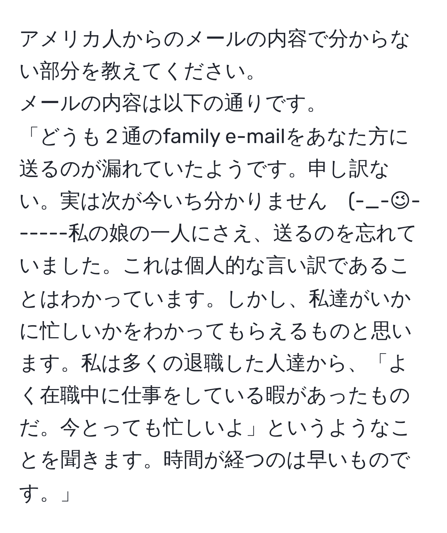 アメリカ人からのメールの内容で分からない部分を教えてください。
メールの内容は以下の通りです。
「どうも２通のfamily e-mailをあなた方に送るのが漏れていたようです。申し訳ない。実は次が今いち分かりません　(-_-;)------私の娘の一人にさえ、送るのを忘れていました。これは個人的な言い訳であることはわかっています。しかし、私達がいかに忙しいかをわかってもらえるものと思います。私は多くの退職した人達から、「よく在職中に仕事をしている暇があったものだ。今とっても忙しいよ」というようなことを聞きます。時間が経つのは早いものです。」