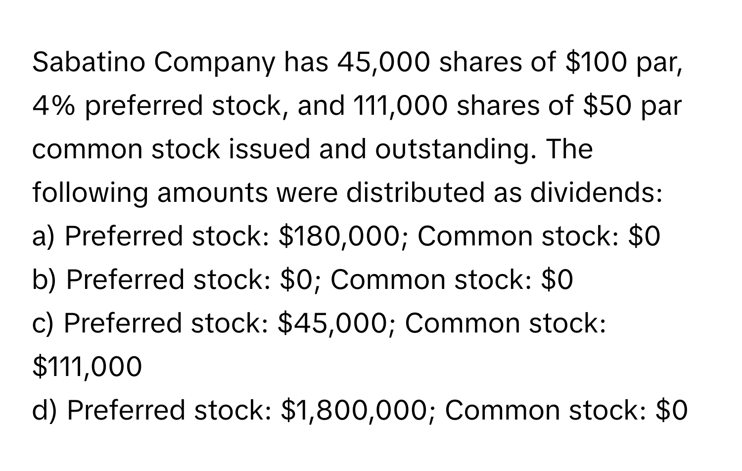 Sabatino Company has 45,000 shares of $100 par, 4% preferred stock, and 111,000 shares of $50 par common stock issued and outstanding. The following amounts were distributed as dividends:

a) Preferred stock: $180,000; Common stock: $0 
b) Preferred stock: $0; Common stock: $0 
c) Preferred stock: $45,000; Common stock: $111,000 
d) Preferred stock: $1,800,000; Common stock: $0