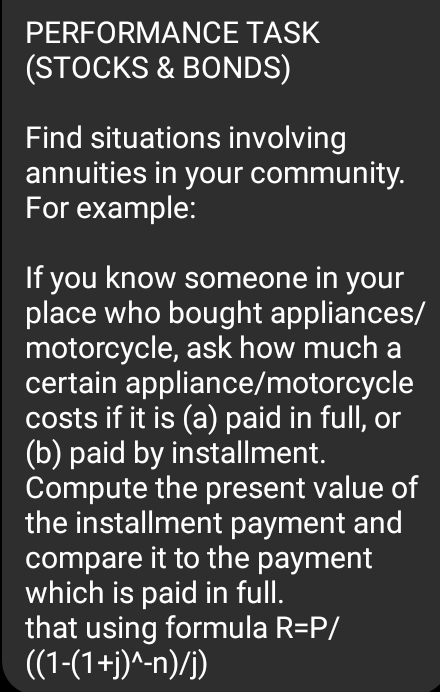 PERFORMANCE TASK 
(STOCKS & BONDS) 
Find situations involving 
annuities in your community. 
For example: 
If you know someone in your 
place who bought appliances/ 
motorcycle, ask how much a 
certain appliance/motorcycle 
costs if it is (a) paid in full, or 
(b) paid by installment. 
Compute the present value of 
the installment payment and 
compare it to the payment 
which is paid in full. 
that using formula R=P/
((1-(1+j)^wedge -n)/j)