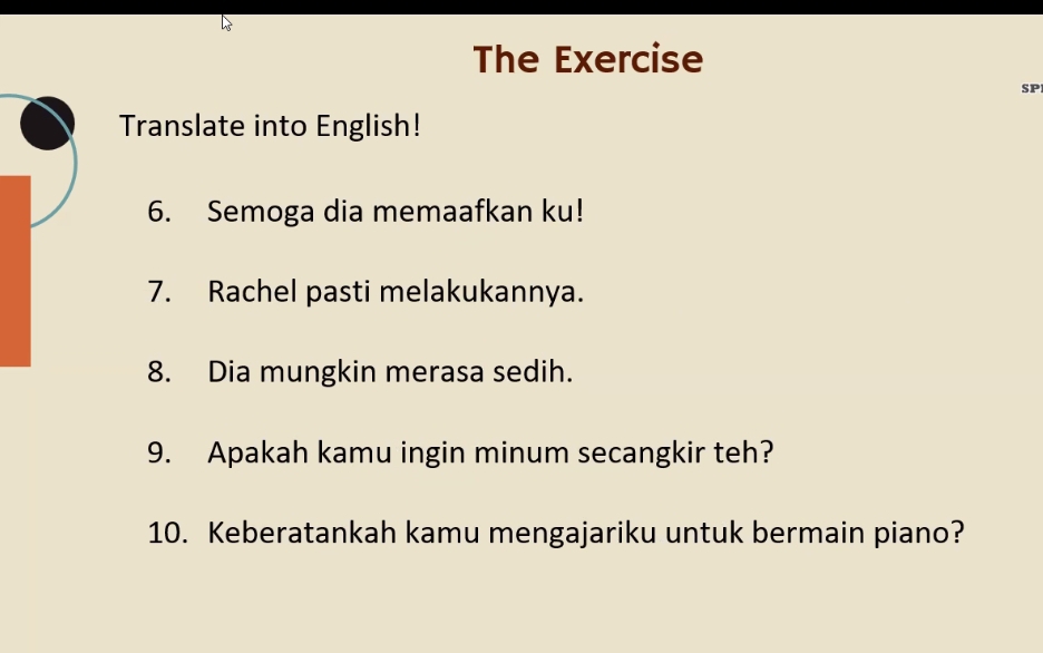 The Exercise 
SP 
Translate into English! 
6. Semoga dia memaafkan ku! 
7. Rachel pasti melakukannya. 
8. Dia mungkin merasa sedih. 
9. Apakah kamu ingin minum secangkir teh? 
10. Keberatankah kamu mengajariku untuk bermain piano?