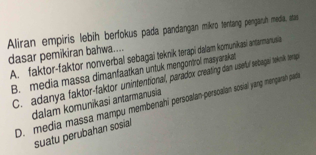 Aliran empiris lebih berfokus pada pandangan mikro tentang pengaruh media, atas
dasar pemikiran bahwa....
A. faktor-faktor nonverbal sebagai teknik terapi dalam komunikasi antarmanusia
B. media massa dimanfaatkan untuk mengontrol masyarakat
C. adanya faktor-faktor unintentional, paradox creating dan useful sebagai teknik terap
D. media massa mampu membenahi persoalan-persoalan sosial yang mengarah pada
dalam komunikasi antarmanusia
suatu perubahan sosial