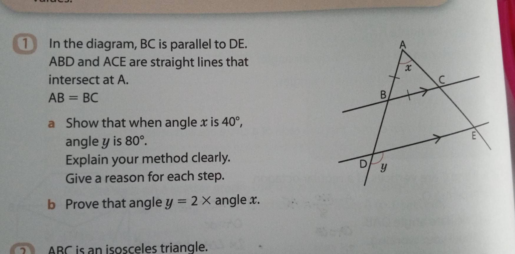 ① In the diagram, BC is parallel to DE.
ABD and ACE are straight lines that 
intersect at A.
AB=BC
a Show that when angle x is 40°, 
angle y is 80°. 
Explain your method clearly. 
Give a reason for each step. 
b Prove that angle y=2* angle x.
ABC is an isosceles triangle.