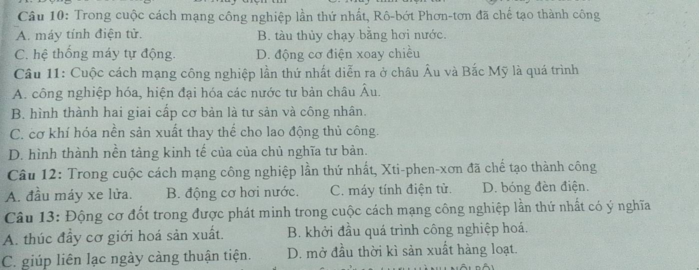 Trong cuộc cách mạng công nghiệp lần thứ nhất, Rô-bớt Phơn-tơn đã chế tạo thành công
A. máy tính điện tử. B. tàu thủy chạy bằng hơi nước.
C. hệ thống máy tự động. D. động cơ điện xoay chiều
Câu 11: Cuộc cách mạng công nghiệp lần thứ nhất diễn ra ở châu Âu và Bắc Mỹ là quá trình
A. công nghiệp hóa, hiện đại hóa các nước tư bản châu Âu.
B. hình thành hai giai cấp cơ bản là tư sản và công nhân.
C. cơ khí hóa nền sản xuất thay thế cho lao động thủ công.
D. hình thành nền tảng kinh tế của của chủ nghĩa tư bản.
Câu 12: Trong cuộc cách mạng công nghiệp lần thứ nhất, Xti-phen-xơn đã chế tạo thành công
A. đầu máy xe lửa. B. động cơ hơi nước. C. máy tính điện tử. D. bóng đèn điện.
Câu 13: Động cơ đốt trong được phát minh trong cuộc cách mạng công nghiệp lần thứ nhất có ý nghĩa
A. thúc đầy cơ giới hoá sản xuất. B. khởi đầu quá trình công nghiệp hoá.
C. giúp liên lạc ngày càng thuận tiện. D. mở đầu thời kì sản xuất hàng loạt.