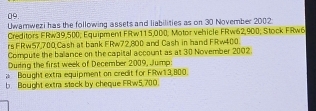 Uwamwezi has the following assets and liabilities as on 30 November 2002: 
Creditors FRw39,500; Equipment FRw115,000; Motor vehicle FRw62,900; Stock FRw6
rs FRw57,700 Cash at bank FRw72,800 and Cash in hand FRw400. 
Compute the balance on the capital account as at 30 November 2002. 
Duding the first week of December 2009, Jump: 
a Bought extm equipment on credit for FRw13,800. 
b. Bought extr stack by cheque FRw5,700.