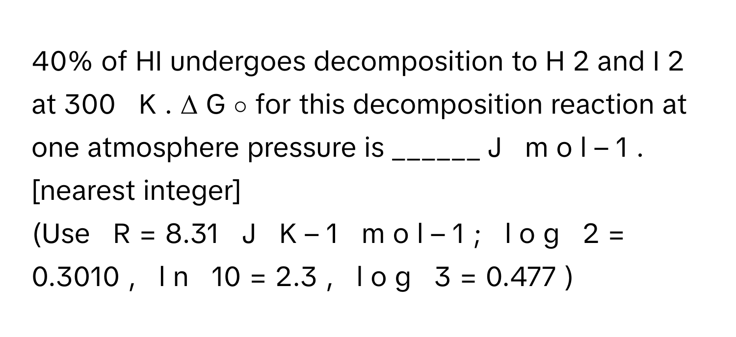 40% of HI undergoes decomposition to H   2        and I   2        at 300     K     . Δ  G   ∘          for this decomposition reaction at one atmosphere pressure is ______ J     m  o  l   –  1         . [nearest integer]
(Use     R  =  8.31     J     K   –  1         m  o  l   –  1      ;     l  o  g     2  =  0.3010  ,     l  n     10  =  2.3  ,     l  o  g     3  =  0.477  )