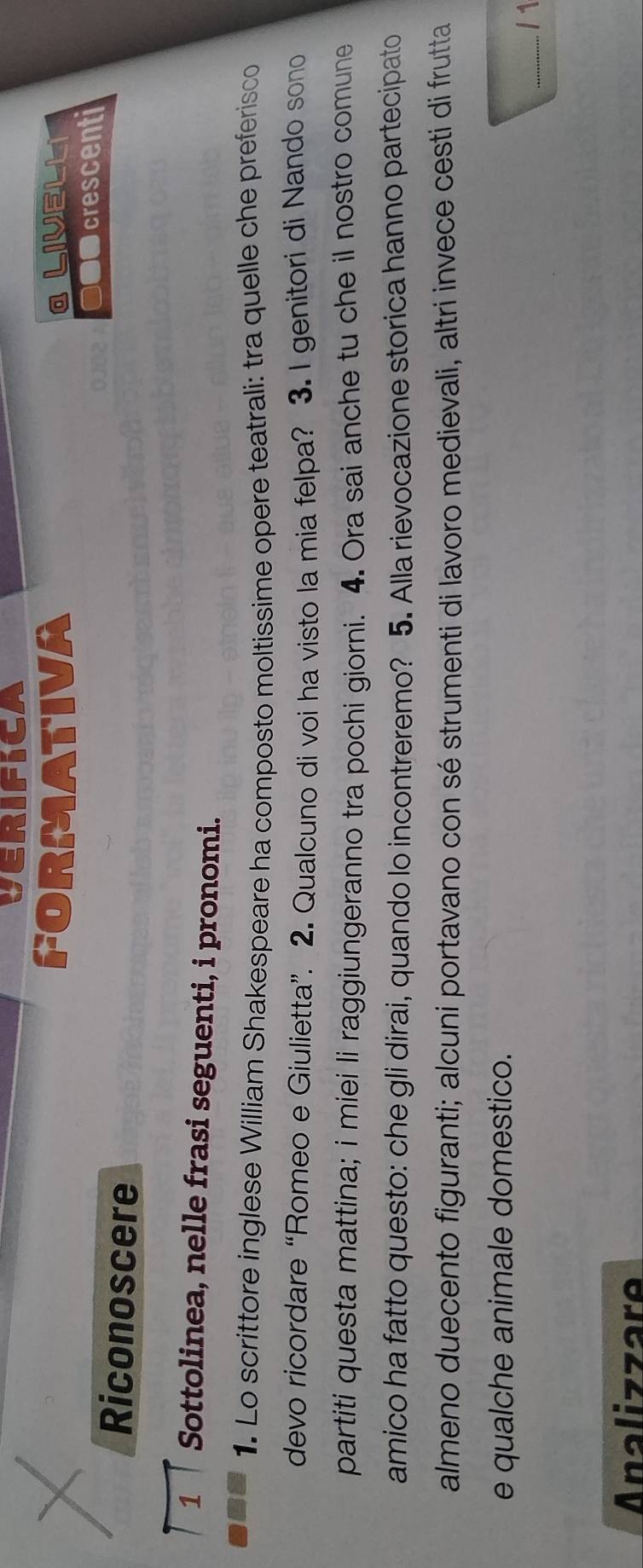 VERIFICA 
FORMATIVA a LiveLL 
●●● crescenti 
Riconoscere 
1 Sottolinea, nelle frasi seguenti, i pronomi. 
1. Lo scrittore inglese William Shakespeare ha composto moltissime opere teatrali: tra quelle che preferisco 
devo ricordare “Romeo e Giulietta”. 2. Qualcuno di voi ha visto la mia felpa? 3. I genitori di Nando sono 
partiti questa mattina; i miei li raggiungeranno tra pochi giorni. 4. Ora sai anche tu che il nostro comune 
amico ha fatto questo: che gli dirai, quando lo incontreremo? 5. Alla rievocazione storica hanno partecipato 
almeno duecento figuranti; alcuni portavano con sé strumenti di lavoro medievali, altri invece cesti di frutta 
e qualche animale domestico. 
_/ 1 
Analizzare