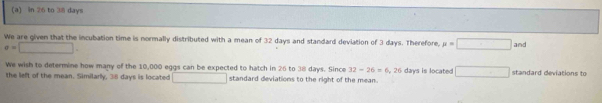 in 26 to 38 days
We are given that the incubation time is normally distributed with a mean of 32 days and standard deviation of 3 days. Therefore, mu =□ and
sigma =□. 
We wish to determine how many of the 10,000 eggs can be expected to hatch in 26 to 38 days. Since 32-26=6,26 days is located □ 
the left of the mean. Similarly, 38 days is located □ standard deviations to the right of the mean. standard deviations to