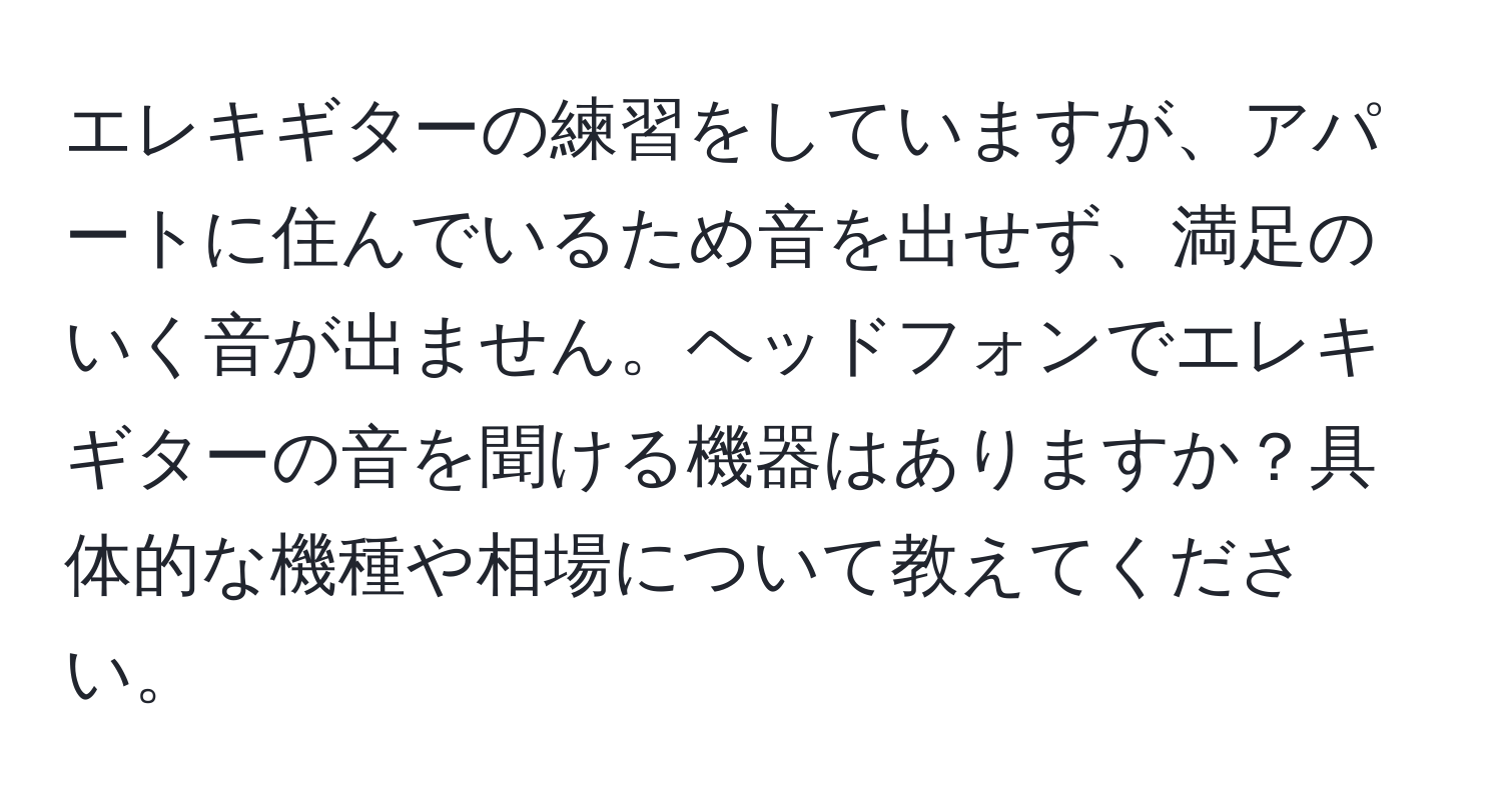 エレキギターの練習をしていますが、アパートに住んでいるため音を出せず、満足のいく音が出ません。ヘッドフォンでエレキギターの音を聞ける機器はありますか？具体的な機種や相場について教えてください。