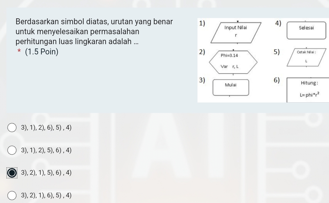 Berdasarkan simbol diatas, urutan yang benar 1)
untuk menyelesaikan permasalahan 4) Selesai
perhitungan luas lingkaran adalah ...
5)
* (1.5 Poin) 2) 
3) Mul ai
6) Hitung:
L=phi^*r^2
3), 1) ,2 ), 6), 5) , 4)
3),1),2) 5), , 6) , 4)
3),2),1),5),6),4)
3 ,2),1),6), 5) , 4)